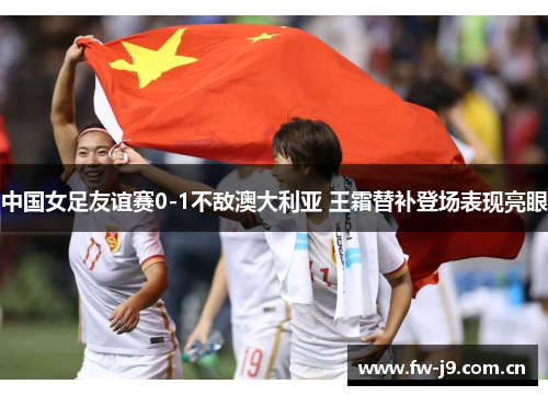 中国女足友谊赛0-1不敌澳大利亚 王霜替补登场表现亮眼 中国女足友谊赛0-1不敌澳大利亚 王霜替补登场表现亮眼