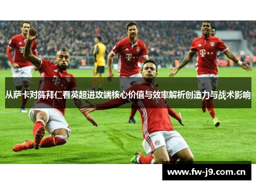 从萨卡对阵拜仁看英超进攻端核心价值与效率解析创造力与战术影响